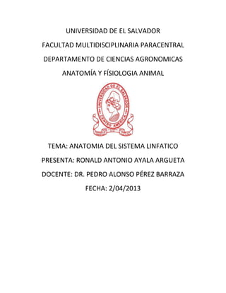 UNIVERSIDAD DE EL SALVADOR
FACULTAD MULTIDISCIPLINARIA PARACENTRAL
DEPARTAMENTO DE CIENCIAS AGRONOMICAS
ANATOMÍA Y FÍSIOLOGIA ANIMAL
TEMA: ANATOMIA DEL SISTEMA LINFATICO
PRESENTA: RONALD ANTONIO AYALA ARGUETA
DOCENTE: DR. PEDRO ALONSO PÉREZ BARRAZA
FECHA: 2/04/2013
 