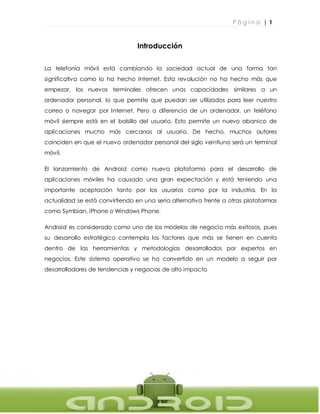 P á g i n a | 1
1
Introducción
La telefonía móvil está cambiando la sociedad actual de una forma tan
significativa como lo ha hecho Internet. Esta revolución no ha hecho más que
empezar, los nuevos terminales ofrecen unas capacidades similares a un
ordenador personal, lo que permite que puedan ser utilizados para leer nuestro
correo o navegar por Internet. Pero a diferencia de un ordenador, un teléfono
móvil siempre está en el bolsillo del usuario. Esto permite un nuevo abanico de
aplicaciones mucho más cercanas al usuario. De hecho, muchos autores
coinciden en que el nuevo ordenador personal del siglo veintiuno será un terminal
móvil.
El lanzamiento de Android como nueva plataforma para el desarrollo de
aplicaciones móviles ha causado una gran expectación y está teniendo una
importante aceptación tanto por los usuarios como por la industria. En la
actualidad se está convirtiendo en una seria alternativa frente a otras plataformas
como Symbian, iPhone o Windows Phone.
Android es considerado como uno de los modelos de negocio más exitosos, pues
su desarrollo estratégico contempla los factores que más se tienen en cuenta
dentro de las herramientas y metodologías desarrollados por expertos en
negocios. Este sistema operativo se ha convertido en un modelo a seguir por
desarrolladores de tendencias y negocios de alto impacto
 