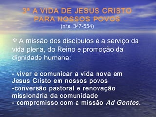 3ª A VIDA DE JESUS CRISTO
PARA NOSSOS POVOS
(n°s. 347-554)
 A missão dos discípulos é a serviço da
vida plena, do Reino e promoção da
dignidade humana:
- viver e comunicar a vida nova em
Jesus Cristo em nossos povos
-conversão pastoral e renovação
missionária da comunidade
- compromisso com a missão Ad Gentes.
 