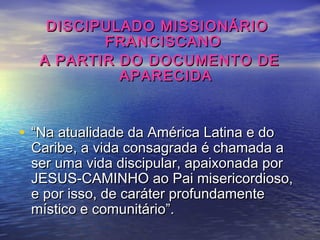 DISCIPULADO MISSIONÁRIODISCIPULADO MISSIONÁRIO
FRANCISCANOFRANCISCANO
A PARTIR DO DOCUMENTO DEA PARTIR DO DOCUMENTO DE
APARECIDAAPARECIDA
• ““Na atualidade da América Latina e doNa atualidade da América Latina e do
Caribe, a vida consagrada é chamada aCaribe, a vida consagrada é chamada a
ser uma vida discipular, apaixonada porser uma vida discipular, apaixonada por
JESUS-CAMINHO ao Pai misericordioso,JESUS-CAMINHO ao Pai misericordioso,
e por isso, de caráter profundamentee por isso, de caráter profundamente
místico e comunitário”.místico e comunitário”.
 