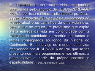• É chamada a ser uma vida missionáriaÉ chamada a ser uma vida missionária
apaixonada pelo anúncio de JESUS-VERDADEapaixonada pelo anúncio de JESUS-VERDADE
do Pai, por isso mesmo, radicalmente profética,do Pai, por isso mesmo, radicalmente profética,
capaz de mostrar à luz de Cristo as sombras docapaz de mostrar à luz de Cristo as sombras do
mundo atual e os caminhos de uma vida nova,mundo atual e os caminhos de uma vida nova,
para o que se requer um profetismo que aspirepara o que se requer um profetismo que aspire
até a entrega da vida em continuidade com aaté a entrega da vida em continuidade com a
tradição de santidade e martírio de tantas etradição de santidade e martírio de tantas e
tantos consagrados ao longo da história dotantos consagrados ao longo da história do
Continente. E, a serviço do mundo, uma vidaContinente. E, a serviço do mundo, uma vida
apaixonada por JESUS-VIDA do Pai, que se fazapaixonada por JESUS-VIDA do Pai, que se faz
presente nos mais pequeninos e nos últimos, apresente nos mais pequeninos e nos últimos, a
quem serve a partir do próprio carisma equem serve a partir do próprio carisma e
espiritualidade”.espiritualidade”. ( Doc. Aparecida, n°. 220).( Doc. Aparecida, n°. 220).
 