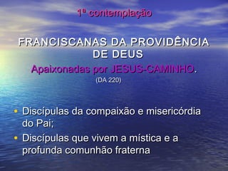 1ª contemplação1ª contemplação
FRANCISCANAS DA PROVIDÊNCIAFRANCISCANAS DA PROVIDÊNCIA
DE DEUSDE DEUS
Apaixonadas por JESUS-CAMINHOApaixonadas por JESUS-CAMINHO..
(DA 220)(DA 220)
• Discípulas da compaixão e misericórdiaDiscípulas da compaixão e misericórdia
do Pai;do Pai;
• Discípulas que vivem a mística e aDiscípulas que vivem a mística e a
profunda comunhão fraternaprofunda comunhão fraterna
 