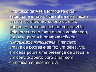 Francisco de Assis tornou-se o paiFrancisco de Assis tornou-se o pai
espiritual e irmão universal da compaixãoespiritual e irmão universal da compaixão
e misericórdia entre os pobres maise misericórdia entre os pobres mais
pobres. A presença dos pobres na vidapobres. A presença dos pobres na vida
dele tornou-se a fonte de sua caminhada,dele tornou-se a fonte de sua caminhada,
e a base para a fundamentação dae a base para a fundamentação da
radicalidade franciscanaradicalidade franciscana! Francisco! Francisco
amava os pobres e se fez um deles. Viuamava os pobres e se fez um deles. Viu
em cada pobre uma presença de Jesus, eem cada pobre uma presença de Jesus, e
um convite aberto para amar comum convite aberto para amar com
compaixão e misericórdia.compaixão e misericórdia.
 