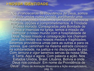 NOSSA IDENTIDADENOSSA IDENTIDADE
““Nós, Franciscanas da Providência de Deus, somosNós, Franciscanas da Providência de Deus, somos
irmãsirmãs unidas numa jornada, partilhando umaunidas numa jornada, partilhando uma
história abençoada, buscamos um futuro com novashistória abençoada, buscamos um futuro com novas
energias, opções e comprometimentos. A Trindadeenergias, opções e comprometimentos. A Trindade
é nossa morada. Consagradas pela Bondade deé nossa morada. Consagradas pela Bondade de
Deus e inseridas na Igreja, temos a missão deDeus e inseridas na Igreja, temos a missão de
abençoar o nosso mundo com a hospitalidade deabençoar o nosso mundo com a hospitalidade de
Deus. Nossa missão e consagração nos chamamDeus. Nossa missão e consagração nos chamam
além dos limites dos nossos medos e fragilidades.além dos limites dos nossos medos e fragilidades.
Seremos providência umas para as outras e para osSeremos providência umas para as outras e para os
pobres, que caminham na mesma estrada conosco:pobres, que caminham na mesma estrada conosco:
na solidariedade, na justiça e no discipulado da paz.na solidariedade, na justiça e no discipulado da paz.
ComCom ternura e vigorternura e vigor seremos servas da nossa Mãe,seremos servas da nossa Mãe,
a Terra. Aqui e agora. Com palavra e ação. Nosa Terra. Aqui e agora. Com palavra e ação. Nos
Estados Unidos, Brasil, Lituânia, Bolívia e ondeEstados Unidos, Brasil, Lituânia, Bolívia e onde
Deus nos conduzir. Em nome da Providência deDeus nos conduzir. Em nome da Providência de
Deus”.Deus”. (Plano de Animação Missionária e Ação evangelizadora,(Plano de Animação Missionária e Ação evangelizadora,
pág. 5).pág. 5).
 