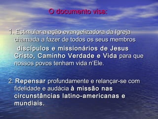 O documento visa:O documento visa:
11. Estimular a ação evangelizadora da Igreja. Estimular a ação evangelizadora da Igreja
chamada a fazer de todos os seus membroschamada a fazer de todos os seus membros
discípulos e missionários de Jesusdiscípulos e missionários de Jesus
Cristo, Caminho Verdade e VidaCristo, Caminho Verdade e Vida para quepara que
nossos povos tenham vida n’Ele.nossos povos tenham vida n’Ele.
2.2. RepensarRepensar profundamente e relançar-se comprofundamente e relançar-se com
fidelidade e audáciafidelidade e audácia à missão nasà missão nas
circunstâncias latino-americanas ecircunstâncias latino-americanas e
mundiais.mundiais.
 