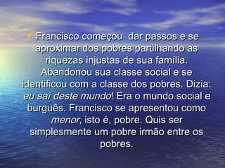 Francisco começou dar passos e seFrancisco começou dar passos e se
aproximar dos pobres partilhando asaproximar dos pobres partilhando as
riquezas injustas de sua família.riquezas injustas de sua família.
Abandonou sua classe social e seAbandonou sua classe social e se
identificou com a classe dos pobres. Dizia:identificou com a classe dos pobres. Dizia:
eu saí deste mundoeu saí deste mundo! Era o mundo social e! Era o mundo social e
burguês. Francisco se apresentou comoburguês. Francisco se apresentou como
menormenor, isto é, pobre. Quis ser, isto é, pobre. Quis ser
simplesmente um pobre irmão entre ossimplesmente um pobre irmão entre os
pobres.pobres.
 