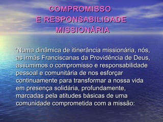 COMPROMISSOCOMPROMISSO
E RESPONSABILIDADEE RESPONSABILIDADE
MISSIONÁRIAMISSIONÁRIA
““Numa dinâmica de itinerância missionária, nós,Numa dinâmica de itinerância missionária, nós,
as irmãs Franciscanas da Providência de Deus,as irmãs Franciscanas da Providência de Deus,
assumimos o compromisso e responsabilidadeassumimos o compromisso e responsabilidade
pessoal e comunitária de nos esforçarpessoal e comunitária de nos esforçar
continuamente para transformar a nossa vidacontinuamente para transformar a nossa vida
em presença solidária, profundamente,em presença solidária, profundamente,
marcadas pela atitudes básicas de umamarcadas pela atitudes básicas de uma
comunidade comprometida com a missão:comunidade comprometida com a missão:
 