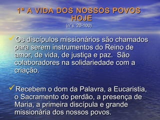 1ª A VIDA DOS NOSSOS POVOS1ª A VIDA DOS NOSSOS POVOS
HOJEHOJE
(n°s. 20-100)(n°s. 20-100)
Os discípulos missionários são chamadosOs discípulos missionários são chamados
para serem instrumentos do Reino depara serem instrumentos do Reino de
amor, de vida, de justiça e paz. Sãoamor, de vida, de justiça e paz. São
colaboradores na solidariedade com acolaboradores na solidariedade com a
criação.criação.
Recebem o dom da Palavra, a Eucaristia,Recebem o dom da Palavra, a Eucaristia,
o Sacramento do perdão, a presença deo Sacramento do perdão, a presença de
Maria, a primeira discípula e grandeMaria, a primeira discípula e grande
missionária dos nossos povos.missionária dos nossos povos.
 