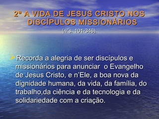 2ª A VIDA DE JESUS CRISTO NOS2ª A VIDA DE JESUS CRISTO NOS
DISCÍPULOS MISSIONÁRIOSDISCÍPULOS MISSIONÁRIOS
(n°s. 101-346).(n°s. 101-346).
Recorda a alegria de ser discípulos eRecorda a alegria de ser discípulos e
missionários para anunciar o Evangelhomissionários para anunciar o Evangelho
de Jesus Cristo, e n’Ele, a boa nova dade Jesus Cristo, e n’Ele, a boa nova da
dignidade humana, da vida, da família, dodignidade humana, da vida, da família, do
trabalho,da ciência e da tecnologia e datrabalho,da ciência e da tecnologia e da
solidariedade com a criação.solidariedade com a criação.
 