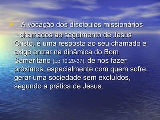  A vocação dos discípulos missionáriosA vocação dos discípulos missionários
–– chamados ao seguimento de Jesuschamados ao seguimento de Jesus
Cristo, é uma resposta ao seu chamado eCristo, é uma resposta ao seu chamado e
exige entrar na dinâmica do Bomexige entrar na dinâmica do Bom
SamaritanoSamaritano (Lc 10,29-37),(Lc 10,29-37), de nos fazerde nos fazer
próximos, especialmente com quem sofre,próximos, especialmente com quem sofre,
gerar uma sociedade sem excluídos,gerar uma sociedade sem excluídos,
segundo a prática de Jesus.segundo a prática de Jesus.
 