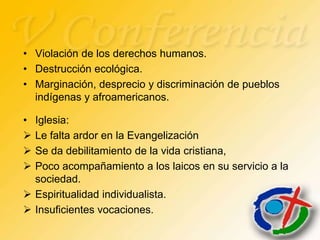 • Violación de los derechos humanos.
• Destrucción ecológica.
• Marginación, desprecio y discriminación de pueblos
  indígenas y afroamericanos.

• Iglesia:
 Le falta ardor en la Evangelización
 Se da debilitamiento de la vida cristiana,
 Poco acompañamiento a los laicos en su servicio a la
  sociedad.
 Espiritualidad individualista.
 Insuficientes vocaciones.
 