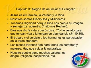 Capítulo 3: Alegría de anunciar el Evangelio
• Jesús es el Camino, la Verdad y la Vida.
• Nosotros somos Discípulos y Misioneros
• Tenemos Dignidad porque Dios nos creó a su imagen
  y semejanza; además, Cristo nos Redimió.
• Dios nos dio la vida y Jesús dice: “Yo he venido para
  que tengan vida y la tengan en abundancia (Jn 10,10).
• El trabajo y el servicio a los hermanos es participación
  en la tarea creadora.
• Los bienes terrenos son para todos los hombres y
  mujeres. Hay que cuidar la naturaleza.
• Nuestro pueblo tiene muchos valores: es
  alegre, religioso, hospitalario, etc.
 