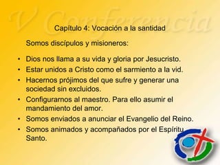 Capítulo 4: Vocación a la santidad

  Somos discípulos y misioneros:

• Dios nos llama a su vida y gloria por Jesucristo.
• Estar unidos a Cristo como el sarmiento a la vid.
• Hacernos prójimos del que sufre y generar una
  sociedad sin excluidos.
• Configurarnos al maestro. Para ello asumir el
  mandamiento del amor.
• Somos enviados a anunciar el Evangelio del Reino.
• Somos animados y acompañados por el Espíritu
  Santo.
 