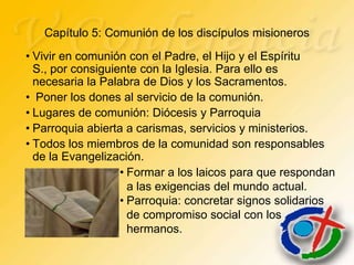 Capítulo 5: Comunión de los discípulos misioneros
• Vivir en comunión con el Padre, el Hijo y el Espíritu
  S., por consiguiente con la Iglesia. Para ello es
  necesaria la Palabra de Dios y los Sacramentos.
• Poner los dones al servicio de la comunión.
• Lugares de comunión: Diócesis y Parroquia
• Parroquia abierta a carismas, servicios y ministerios.
• Todos los miembros de la comunidad son responsables
  de la Evangelización.
                   • Formar a los laicos para que respondan
                     a las exigencias del mundo actual.
                   • Parroquia: concretar signos solidarios
                     de compromiso social con los
                     hermanos.
 