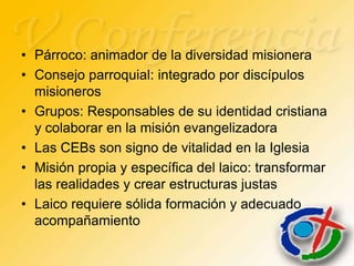• Párroco: animador de la diversidad misionera
• Consejo parroquial: integrado por discípulos
  misioneros
• Grupos: Responsables de su identidad cristiana
  y colaborar en la misión evangelizadora
• Las CEBs son signo de vitalidad en la Iglesia
• Misión propia y específica del laico: transformar
  las realidades y crear estructuras justas
• Laico requiere sólida formación y adecuado
  acompañamiento
 