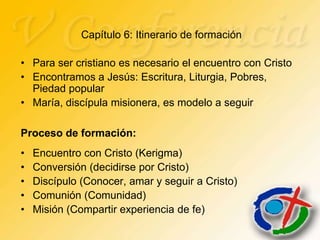 Capítulo 6: Itinerario de formación

• Para ser cristiano es necesario el encuentro con Cristo
• Encontramos a Jesús: Escritura, Liturgia, Pobres,
  Piedad popular
• María, discípula misionera, es modelo a seguir

Proceso de formación:
•   Encuentro con Cristo (Kerigma)
•   Conversión (decidirse por Cristo)
•   Discípulo (Conocer, amar y seguir a Cristo)
•   Comunión (Comunidad)
•   Misión (Compartir experiencia de fe)
 