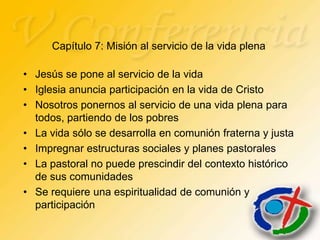 Capítulo 7: Misión al servicio de la vida plena

• Jesús se pone al servicio de la vida
• Iglesia anuncia participación en la vida de Cristo
• Nosotros ponernos al servicio de una vida plena para
  todos, partiendo de los pobres
• La vida sólo se desarrolla en comunión fraterna y justa
• Impregnar estructuras sociales y planes pastorales
• La pastoral no puede prescindir del contexto histórico
  de sus comunidades
• Se requiere una espiritualidad de comunión y
  participación
 
