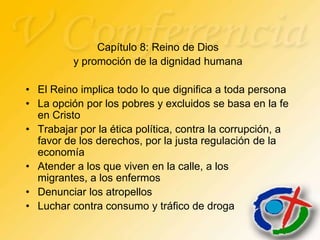 Capítulo 8: Reino de Dios
          y promoción de la dignidad humana

• El Reino implica todo lo que dignifica a toda persona
• La opción por los pobres y excluidos se basa en la fe
  en Cristo
• Trabajar por la ética política, contra la corrupción, a
  favor de los derechos, por la justa regulación de la
  economía
• Atender a los que viven en la calle, a los
  migrantes, a los enfermos
• Denunciar los atropellos
• Luchar contra consumo y tráfico de droga
 