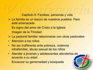 Capítulo 9: Familias, personas y vida
   La familia es un tesoro de nuestros pueblos. Pero
    está amenazada
    Es signo del amor de Cristo a la Iglesia
    Imagen de la Trinidad
   La pastoral familiar relacionarse con otras pastorales
•   Atención a los niños
•   No ser indiferente ante pobreza, violencia
    intrafamiliar, abuso sexual de los niños
•   Atender a jóvenes y adolescentes atenderlos de
    acuerdo a su edad
    Encauzar su generosidad y búsqueda
 