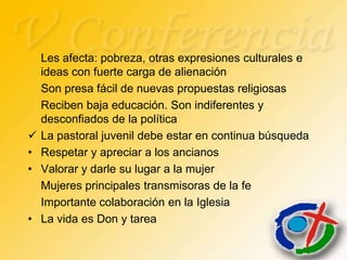 Les afecta: pobreza, otras expresiones culturales e
    ideas con fuerte carga de alienación
    Son presa fácil de nuevas propuestas religiosas
    Reciben baja educación. Son indiferentes y
    desconfiados de la política
   La pastoral juvenil debe estar en continua búsqueda
•   Respetar y apreciar a los ancianos
•   Valorar y darle su lugar a la mujer
    Mujeres principales transmisoras de la fe
    Importante colaboración en la Iglesia
•   La vida es Don y tarea
 