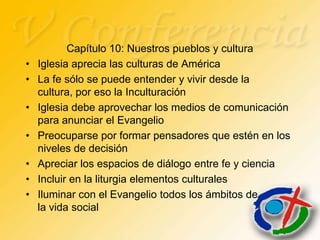 Capítulo 10: Nuestros pueblos y cultura
•   Iglesia aprecia las culturas de América
•   La fe sólo se puede entender y vivir desde la
    cultura, por eso la Inculturación
•   Iglesia debe aprovechar los medios de comunicación
    para anunciar el Evangelio
•   Preocuparse por formar pensadores que estén en los
    niveles de decisión
•   Apreciar los espacios de diálogo entre fe y ciencia
•   Incluir en la liturgia elementos culturales
•   Iluminar con el Evangelio todos los ámbitos de
    la vida social
 