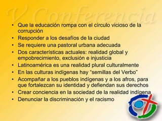 • Que la educación rompa con el círculo vicioso de la
  corrupción
• Responder a los desafíos de la ciudad
• Se requiere una pastoral urbana adecuada
• Dos características actuales: realidad global y
  empobrecimiento, exclusión e injusticia
• Latinoamérica es una realidad plural culturalmente
• En las culturas indígenas hay “semillas del Verbo”
• Acompañar a los pueblos indígenas y a los afros, para
  que fortalezcan su identidad y defiendan sus derechos
• Crear conciencia en la sociedad de la realidad indígena
• Denunciar la discriminación y el racismo
 