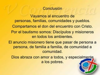 Conclusión
            Vayamos al encuentro de
    personas, familias, comunidades y pueblos.
  Compartamos el don del encuentro con Cristo.
 Por el bautismo somos: Discípulos y misioneros
              en todos los ambientes.
El anuncio misionero tiene que pasar de persona a
   persona, de familia a familia, de comunidad a
                    comunidad.
 Dios abraza con amor a todos, y especialmente
                   a los pobres.
 