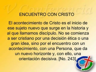 ENCUENTRO CON CRISTO
 El acontecimiento de Cristo es el inicio de
ese sujeto nuevo que surge en la historia y
al que llamamos discípulo. No se comienza
a ser cristiano por una decisión ética o una
   gran idea, sino por el encuentro con un
 acontecimiento, con una Persona, que da
     un nuevo horizonte y, con ello, una
       orientación decisiva. [No. 243].
 