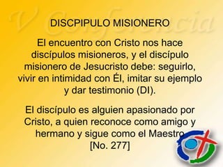 DISCPIPULO MISIONERO
      El encuentro con Cristo nos hace
    discípulos misioneros, y el discípulo
  misionero de Jesucristo debe: seguirlo,
vivir en intimidad con Él, imitar su ejemplo
             y dar testimonio (DI).
 El discípulo es alguien apasionado por
 Cristo, a quien reconoce como amigo y
    hermano y sigue como el Maestro
                 [No. 277]
 