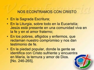 NOS ECONTRAMOS CON CRISTO
• En la Sagrada Escritura;
• En la Liturgia, sobre todo en la Eucaristía;
  Jesús está presente en una comunidad viva en
  la fe y en el amor fraterno;
• En los pobres, afligidos y enfermos, que
  reclaman nuestro compromiso y nos dan
  testimonio de fe.
• En la piedad popular, donde la gente se
  identifica con Cristo sufriente y encuentra
  en María, la ternura y amor de Dios.
  [No. 246-265].
 
