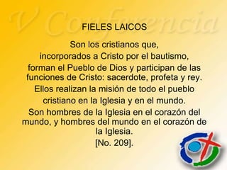 FIELES LAICOS
              Son los cristianos que,
     incorporados a Cristo por el bautismo,
  forman el Pueblo de Dios y participan de las
 funciones de Cristo: sacerdote, profeta y rey.
    Ellos realizan la misión de todo el pueblo
      cristiano en la Iglesia y en el mundo.
  Son hombres de la Iglesia en el corazón del
mundo, y hombres del mundo en el corazón de
                     la Iglesia.
                     [No. 209].
 