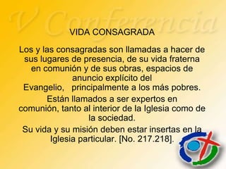 VIDA CONSAGRADA
Los y las consagradas son llamadas a hacer de
 sus lugares de presencia, de su vida fraterna
   en comunión y de sus obras, espacios de
              anuncio explícito del
 Evangelio, principalmente a los más pobres.
       Están llamados a ser expertos en
comunión, tanto al interior de la Iglesia como de
                  la sociedad.
 Su vida y su misión deben estar insertas en la
        Iglesia particular. [No. 217.218].
 