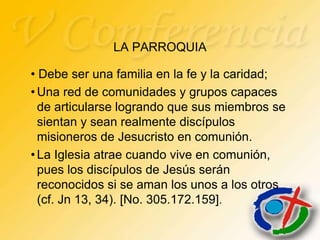 LA PARROQUIA

• Debe ser una familia en la fe y la caridad;
• Una red de comunidades y grupos capaces
  de articularse logrando que sus miembros se
  sientan y sean realmente discípulos
  misioneros de Jesucristo en comunión.
• La Iglesia atrae cuando vive en comunión,
  pues los discípulos de Jesús serán
  reconocidos si se aman los unos a los otros
  (cf. Jn 13, 34). [No. 305.172.159].
 