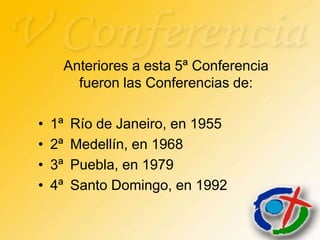 Anteriores a esta 5ª Conferencia
           fueron las Conferencias de:

•   1ª    Río de Janeiro, en 1955
•   2ª    Medellín, en 1968
•   3ª    Puebla, en 1979
•   4ª    Santo Domingo, en 1992
 