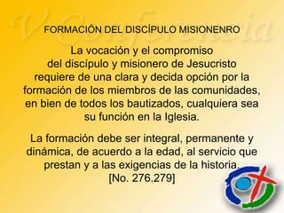 FORMACIÓN DEL DISCÍPULO MISIONENRO

          La vocación y el compromiso
     del discípulo y misionero de Jesucristo
  requiere de una clara y decida opción por la
formación de los miembros de las comunidades,
 en bien de todos los bautizados, cualquiera sea
             su función en la Iglesia.
 La formación debe ser integral, permanente y
dinámica, de acuerdo a la edad, al servicio que
   prestan y a las exigencias de la historia.
                 [No. 276.279]
 