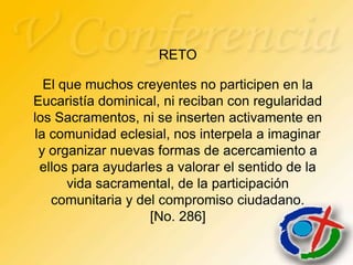 RETO

  El que muchos creyentes no participen en la
Eucaristía dominical, ni reciban con regularidad
los Sacramentos, ni se inserten activamente en
la comunidad eclesial, nos interpela a imaginar
 y organizar nuevas formas de acercamiento a
 ellos para ayudarles a valorar el sentido de la
      vida sacramental, de la participación
   comunitaria y del compromiso ciudadano.
                   [No. 286]
 