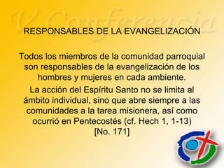 RESPONSABLES DE LA EVANGELIZACIÓN

Todos los miembros de la comunidad parroquial
 son responsables de la evangelización de los
     hombres y mujeres en cada ambiente.
   La acción del Espíritu Santo no se limita al
 ámbito individual, sino que abre siempre a las
  comunidades a la tarea misionera, así como
    ocurrió en Pentecostés (cf. Hech 1, 1-13)
                    [No. 171]
 