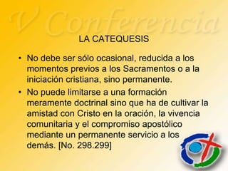 LA CATEQUESIS

• No debe ser sólo ocasional, reducida a los
  momentos previos a los Sacramentos o a la
  iniciación cristiana, sino permanente.
• No puede limitarse a una formación
  meramente doctrinal sino que ha de cultivar la
  amistad con Cristo en la oración, la vivencia
  comunitaria y el compromiso apostólico
  mediante un permanente servicio a los
  demás. [No. 298.299]
 