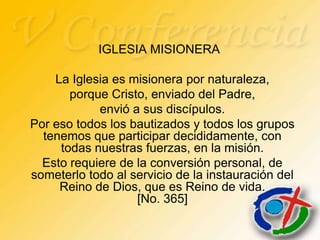 IGLESIA MISIONERA

    La Iglesia es misionera por naturaleza,
       porque Cristo, enviado del Padre,
            envió a sus discípulos.
Por eso todos los bautizados y todos los grupos
  tenemos que participar decididamente, con
     todas nuestras fuerzas, en la misión.
  Esto requiere de la conversión personal, de
someterlo todo al servicio de la instauración del
     Reino de Dios, que es Reino de vida.
                   [No. 365]
 