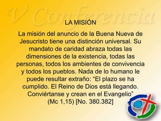 LA MISIÓN
 La misión del anuncio de la Buena Nueva de
 Jesucristo tiene una distinción universal. Su
     mandato de caridad abraza todas las
    dimensiones de la existencia, todas las
personas, todos los ambientes de convivencia
  y todos los pueblos. Nada de lo humano le
    puede resultar extraño: “El plazo se ha
  cumplido. El Reino de Dios está llegando.
     Conviértanse y crean en el Evangelio”
            (Mc 1,15) [No. 380.382]
 
