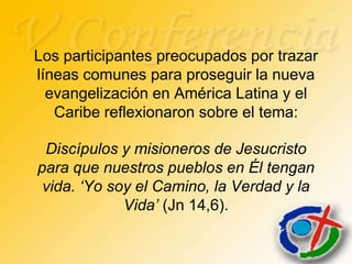 Los participantes preocupados por trazar
líneas comunes para proseguir la nueva
  evangelización en América Latina y el
   Caribe reflexionaron sobre el tema:

 Discípulos y misioneros de Jesucristo
para que nuestros pueblos en Él tengan
 vida. ‘Yo soy el Camino, la Verdad y la
             Vida’ (Jn 14,6).
 