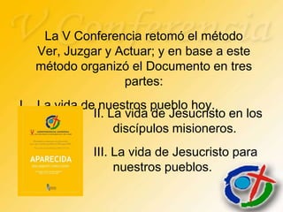 La V Conferencia retomó el método
   Ver, Juzgar y Actuar; y en base a este
   método organizó el Documento en tres
                  partes:
I. La vida de nuestros pueblo hoy.
             II. La vida de Jesucristo en los
                  discípulos misioneros.
             III. La vida de Jesucristo para
                  nuestros pueblos.
 