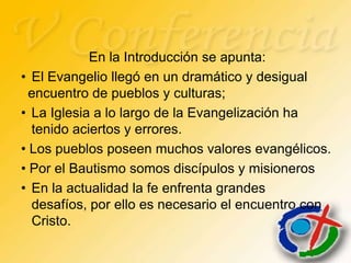 En la Introducción se apunta:
• El Evangelio llegó en un dramático y desigual
  encuentro de pueblos y culturas;
• La Iglesia a lo largo de la Evangelización ha
  tenido aciertos y errores.
• Los pueblos poseen muchos valores evangélicos.
• Por el Bautismo somos discípulos y misioneros
• En la actualidad la fe enfrenta grandes
  desafíos, por ello es necesario el encuentro con
  Cristo.
 