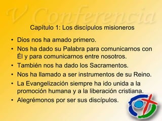 Capítulo 1: Los discípulos misioneros
• Dios nos ha amado primero.
• Nos ha dado su Palabra para comunicarnos con
  Él y para comunicarnos entre nosotros.
• También nos ha dado los Sacramentos.
• Nos ha llamado a ser instrumentos de su Reino.
• La Evangelización siempre ha ido unida a la
  promoción humana y a la liberación cristiana.
• Alegrémonos por ser sus discípulos.
 