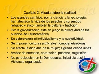 Capítulo 2: Mirada sobre la realidad
•   Los grandes cambios, por la ciencia y la tecnología,
    han afectado la vida de los pueblos y su sentido
    religioso y ético; también la cultura y tradición.
•   Por la globalización está en juego la diversidad de los
    pueblos de Latinoamérica.
•   Se sobrevalora el individualismo y la subjetividad.
•   Se imponen culturas artificiales homogeneizadoras.
•   Se afecta la dignidad de la mujer; algunas desde niñas.
•   Avidez de mercado, corrupción, pobreza, migración.
•   No participación en la Democracia, Injusticia social,
    Violencia organizada.
 