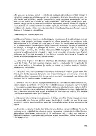 509. Visto que a exclusão digital é evidente, as paróquias, comunidades, centros culturais e
instituições educacionais católicas poderiam ser estimuladoras da criação de pontos de rede e de
salas digitais para promover a inclusão, desenvolvendo novas iniciativas e aproveitando, com um
olhar positivo, aquelas que já existem. Na América Latina e no Caribe existem revistas, jornais, sites,
portais e serviços on line de conteúdos informativos e formativos, além de orientações religiosas e
sociais diversas, tais como “sacerdote”, “orientador espiritual”, “orientador vocacional”, “professor”,
“médico”, entre outros. Existem inumeráveis escolas e instituições católicas que oferecem cursos a
distância de Teologia e de cultura bíblica.

10.4 Novos lugares e centros de decisão

510. Queremos felicitar e incentivar a tantos discípulos e missionários de Jesus Cristo que, com sua
presença ética coerente, continuam semeando os valores evangélicos nos ambientes onde
tradicionalmente se faz cultura e nos novos lugares: o mundo das comunicações, a construção da
paz, o desenvolvimento e a libertação dos povos, sobretudo das minorias, a promoção da mulher e
das crianças, a ecologia e a proteção da natureza. E “o vastíssimo lugar da cultura, da
experimentação científica, das relações internacionais”233. Evangelizar a cultura, longe de
abandonar a opção preferencial pelos pobres e pelo compromisso com a realidade, nasce do amor
apaixonado por Cristo, que acompanha o Povo de Deus na missão de inculturar o Evangelho na
história, ardente e infatigável em sua caridade humana.

511. Uma tarefa de grande importância é a formação de pensadores e pessoas que estejam nos
níveis de decisão. Para isso, devemos empregar esforço e criatividade na evangelização de
empresários, políticos e formadores de opinião no mundo do trabalho, dirigentes sindicais,
cooperativos e comunitários.

512. Na cultura atual, estão se abrindo novos campos missionários e pastorais que se abrem. Um
deles é, sem dúvida, a pastoral do turismo e do entretenimento, que tem um campo imenso de
realização nos clubes, nos esportes, no cinema, centros comerciais e outras opções que diariamente
chamam a atenção e pedem para ser evangelizados.

513. Diante da falsa visão de uma incompatibilidade entre fé e ciência tão difundida em nossos dias,
a Igreja proclama que a fé não é irracional. “Fé e razão são duas asas pelas quais o espírito humano
se eleva na contemplação da verdade”234. Por isto, valorizamos a tantos homens e mulheres de fé e
ciência, que aprenderam a ver na beleza da natureza os sinais do Mistério, do amor e da bondade de
Deus, e são sinais luminosos que ajudam a compreender que o livro da natureza e da Sagrada
Escritura falam do mesmo Verbo que se fez carne.

514. Queremos valorizar sempre mais os espaços de diálogo entre fé e ciência, inclusive nos meios
de comunicação. Uma forma de fazê-lo é através da difusão da reflexão e da obra dos grandes
pensadores católicos, especialmente do século XX, como referências para a justa compreensão da
ciência.

515. Deus não é só a suma Verdade. Ele é também a suma Bondade e a suprema Beleza. Por isso, “a
sociedade tem a necessidade de artistas da mesma maneira que necessita de cientistas, técnicos,
trabalhadores, especialistas, testemunhas da fé, professores, pais e mães, que garantam o
crescimento da pessoa e o progresso da comunidade, através daquela forma sublime de arte que é a
“arte de educar”235.



                                                                                                   101
 