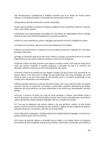 536. Reconhecendo e agradecendo o trabalho renovador que já se realiza em muitos centros
urbanos, a V Conferência propõe e recomenda uma nova pastoral urbana que:

a) Responda aos grandes desafios da crescente urbanização;

b) Seja capaz de atender às variadas e complexas categorias sociais, econômicas, políticas e culturais:
elites, classe média e pobres;

c) Desenvolva uma espiritualidade da gratidão, da misericórdia, da solidariedade fraterna, atitudes
próprias de quem ama desinteressadamente e sem pedir recompensa;

d) Abra-se a novas experiências, estilos e linguagens que possam encarnar o Evangelho na cidade;

e) Transforme as paróquias cada vez mais em comunidades de comunidades;

f) Aposte mais intensamente na experiência de comunidades ambientais, integradas em nível supra-
paroquial e diocesano;

g) Integre os elementos próprios da vida cristã: a Palavra, a Liturgia, a comunhão fraterna e o serviço,
especialmente aos que sofrem pobreza econômica e novas formas de pobreza;

h) Difunda a Palavra de Deus, anuncie-a com alegria e ousadia e realize a formação dos leigos de tal
modo que possam responder as grandes perguntas e aspirações de hoje e se inseriram nos
diferentes ambientes, estruturas e centros de decisão da vida urbana;

i) Fomente a Pastoral da acolhida aos que chegam à cidade e aos que já vivem nela, passando de um
passivo esperar a um ativo buscar e chegar aos que estão longe com novas estratégias tais como
visitas às casas, o uso dos novos meios de comunicação social e a constante proximidade ao que
constitui para cada pessoa a sua cotidianidade;

j) Ofereça atenção especial ao mundo do sofrimento urbano, isto é, que cuide dos caídos ao longo do
caminho e dos que se encontram nos hospitais, encarcerados, excluídos, dependentes das drogas,
habitantes das novas periferias, nas novas urbanizações e das famílias que, desintegradas, convivem
de fato;

k) Procure a presença da Igreja, por meio de novas paróquias e capelas, comunidades cristãs e
centros de pastoral, nas novas concentrações humanas que crescem aceleradamente nas periferias
urbanas das grandes cidades devido às migrações internas e situações de exclusão.

537. Para que os habitantes dos centros urbanos e de suas periferias, cristãos ou não cristãos
possam encontrar em Cristo a plenitude de vida, sentimos a urgência de que os agentes de pastoral,
enquanto discípulos e missionários, esforcem-se em desenvolver:

a) Um estilo pastoral adequado à realidade urbana com atenção especial a linguagem, às estruturas e
práticas pastorais assim como aos horários;

b) Um plano de pastoral orgânico e articulado que se integre a um projeto comum às Paróquias,
comunidades de vida consagrada, pequenas comunidades, movimentos e instituições que incidem na



                                                                                                    105
 