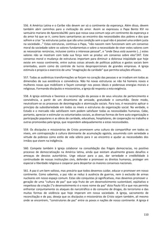 556. A América Latina e o Caribe não devem ser só o continente da esperança. Além disso, devem
também abrir caminhos para a civilização do amor. Assim se expressou o Papa Bento XVI no
santuário mariano de Aparecida246: para que nossa casa comum seja um continente da esperança e
do amor há que se ir, como bons samaritanos ao encontro das necessidades dos pobres e dos que
sofrem e criar “as estruturas justas que são uma condição sem a qual não é possível uma ordem justa
na sociedade...” Estas estruturas, continua o Papa, “não nascem nem funcionam sem um consenso
moral da sociedade sobre os valores fundamentais e sobre a necessidade de viver estes valores com
as necessárias renúncias, inclusive contra o interesse pessoal”, e “onde Deus está ausente (...) estes
valores não se mostram com toda sua força nem se produz um consenso sobre eles”247. Este
consenso moral e mudança de estruturas importam para diminuir a dolorosa iniqüidade que hoje
existe em nosso continente, entre outras coisas através de políticas públicas e gastos sociais bem
orientados, assim como do controle de lucros desproporcionais de grandes empresas. A Igreja
estimula e propicia o exercício de uma “imaginação da caridade” que permita soluções eficazes.

557. Todas as autênticas transformações se forjam no coração das pessoas e se irradiam em todas as
dimensões de sua existência e convivência. Não há novas estruturas se não há homens novos e
mulheres novas que mobilizem e façam convergir nos povos ideais e poderosas energias morais e
religiosas. Formando discípulos e missionários, a Igreja dá resposta a esta exigência.

558. A Igreja estimula e favorece a reconstrução da pessoa e de seus vínculos de pertencimento e
convivência, a partir de um dinamismo de amizade, gratuidade e comunhão. Deste modo,
neutralizam-se os processos de desintegração e atomização sociais. Para isso, é necessário aplicar o
princípio da subsidiariedade em todos os níveis e estruturas da organização social. Na verdade, o
Estado e o mercado não satisfazem nem podem satisfazer todas as necessidades humanas. Cabe,
portanto, apreciar e estimular os voluntariados sociais, as diversas formas de livre auto-organização e
participação populares e as obras de caridade, educativas, hospitalares, de cooperação no trabalho e
outras promovidas pela Igreja, que respondem adequadamente a estas necessidades.

559. Os discípulos e missionários de Cristo promovem uma cultura do compartilhar em todos os
níveis, em contraposição à cultura dominante de acumulação egoísta, assumindo com seriedade a
virtude da pobreza como estilo de vida sóbrio para ir ao encontro e ajudar as necessidades dos
irmãos que vivem na indigência.

560. Compete também à Igreja colaborar na consolidação das frágeis democracias, no positivo
processo de democratização na América latina, ainda que existam atualmente graves desafios e
ameaças de desvios autoritários. Urge educar para a paz, dar seriedade e credibilidade à
continuidade de nossas instituições civis, defender e promover os direitos humanos, proteger em
especial a liberdade religiosa e cooperar para despertar os maiores consensos nacionais.

561. A paz é um bem valioso, mas precário que todos devemos cuidar, educar e promover em nosso
continente. Como sabemos, a paz não se reduz à ausência de guerras, nem à exclusão de armas
nucleares em nosso espaço comum. Estas são conquistas já significativas, mas devemos promover a
geração de uma “cultura de paz” que seja fruto de um desenvolvimento sustentável, eqüitativo e
respeitoso da criação (“o desenvolvimento é o novo nome da paz” dizia Paulo VI) e que nos permita
enfrentar conjuntamente os ataques do narcotráfico e do consumo de drogas, do terrorismo e das
muitas formas de violência que hoje imperam em nossa sociedade. A Igreja, sacramento de
reconciliação e de paz, deseja que os discípulos e missionários de Cristo sejam também, ali mesmo
onde se encontrem, “construtores de paz” entre os povos e nações de nosso continente. A Igreja é



                                                                                                   110
 