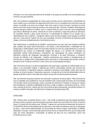 chamada a ser uma escola permanente de verdade e de justiça, de perdão e de reconciliação para
construir uma paz autêntica.

562. Uma autêntica evangelização de nossos povos envolve assumir plenamente a radicalidade do
amor cristão, que se concretiza no seguimento de Cristo na Cruz; no padecer por Cristo por causa da
justiça; no perdão e no amor aos inimigos. Este amor supera o amor humano e participa no amor
divino, único eixo cultural capaz de construir uma cultura da vida. No Deus Trindade a diversidade de
Pessoas não gera violência e conflito, mas é a mesma fonte de amor e da vida. Uma evangelização
que coloca a Redenção no centro, nascida de um amor crucificado, é capaz de purificar as estruturas
da sociedade violenta e gerar novas estruturas. A radicalidade da violência só se resolve com a
radicalidade do amor redentor. Evangelizar sobre o amor de plena doação como solução ao conflito
deve ser o eixo cultural “radical” de uma nova sociedade. Só assim o Continente da Esperança pode
chegar a se tornar verdadeiramente o Continente do amor.

563. Reafirmamos a importância do CELAM e reconhecemos que tem sido uma instância profética
pela unidade dos povos latino-americanos e do Caribe e tem demonstrado a viabilidade de sua
cooperação e solidariedade a partir da comunhão eclesial. Por isso nos comprometemos a continuar
fortalecendo seu serviço na colaboração colegial dos Bispos e no caminho de realização da
identidade eclesial latino-americana. Convidamos aos Episcopados de países envolvidos nos
diferentes sistemas de integração sub-regionais, incluindo o da bacia Amazônica, a fortalecer
vínculos de reflexão e de cooperação. Também estimulamos que continue o fortalecimento de
vínculos para a relação entre o Episcopado latino-americano e os Episcopados dos Estados Unidos e
Canadá à luz da “Ecclesia in América”, assim como com os Episcopados europeus.

564. Conscientes de que a missão evangelizadora não pode seguir separada da solidariedade com os
pobres e sua promoção integral, e sabendo que existem comunidades eclesiais que carecem dos
meios necessários, é imperativo ajuda-las, imitando as primeiras comunidades cristãs, para que, de
verdade, se sintam amadas. É imperativo, portanto, a criação de um fundo de solidariedade entre as
Igrejas da América Latina e do Caribe que esteja a serviço das iniciativas pastorais próprias.

565. Ao enfrentar tão graves desafios nos estimulam as palavras do Santo padre: “Não há dúvida de
que as condições para estabelecer uma paz verdadeira são a restauração da justiça, da reconciliação
e do perdão. Desta conscientização, nasce a vontade de transformar também as estruturas injustas
para estabelecer o respeito da dignidade do homem, criado à imagem e semelhança de Deus... Como
tive a ocasião de afirmar, a Igreja não tem como tarefa própria empreender uma batalha política, no
entanto, também não pode, nem deve ficar à margem da luta pela justiça”248.


CONCLUSÃO

566. “Pareceu bem ao Espírito Santo e a nós...” (At 15,28). A experiência da comunidade apostólica
primitiva mostra a própria natureza da Igreja enquanto mistério de comunhão com Cristo no Espírito
Santo. S.S. Bento XVI nos indicou este “método” original em sua homilia em Aparecida. Ao concluir a
V Conferência Geral do Episcopado Latino-americana e do Caribe constatamos que isto é, pela graça
de Deus, o que temos experimentado. Em 20 jornadas de intensa oração, intercâmbios e reflexão,
dedicação e cansaço, nossa solicitude pastoral tomou forma no documento final, que foi adquirindo
cada vez maior densidade e maturidade. O Espírito de Deus foi nos conduzindo, suave mas
firmemente, para a meta.



                                                                                                 111
 