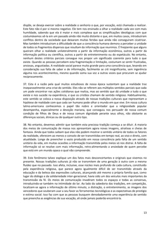 dispõe, se deseja exercer sobre a realidade o senhorio o que, por vocação, está chamada a realizar.
Este fato não é por si mesmo negativo. Ele tem nos ensinado a olhar a realidade cada vez com mais
humildade, sabendo que ela é maior e mais complexa que as simplificações ideológicas com que
costumávamos vê-la em um passado ainda não muito distante e que, em muitos casos, introduziram
conflitos dentro da sociedade que deixaram muitas feridas que ainda não conseguiram cicatrizar.
Mas também introduziram a dificuldade de que a consciência humana demora a perceber a unidade
de todos os fragmentos dispersos que resultam da informação que reunimos. É freqüente que alguns
queiram olhar a realidade unilateralmente a partir da informação econômica, outros a partir da
informação política ou científica, outros a partir do entretenimento ou do espetáculo. No entanto,
nenhum destes critérios parciais consegue nos propor um significado coerente para tudo o que
existe. Quando as pessoas percebem esta fragmentação e limitação, costumam se sentir frustradas,
ansiosas, angustiadas. A realidade social parece muito grande para uma consciência que, levando em
consideração sua falta de saber e de informação, facilmente se crê insignificante, sem ingerência
alguma nos acontecimentos, mesmo quando soma sua voz a outras vozes que procuram se ajudar
reciprocamente.

37. Esta é a razão pela qual muitos estudiosos de nossa época sustentam que a realidade traz
inseparavelmente uma crise do sentido. Eles não se referem aos múltiplos sentidos parciais que cada
um pode encontrar nas ações cotidianas que realiza, mas ao sentido que dá unidade a tudo o que
existe e nos sucede na experiência, e que os cristãos chamam de sentido religioso. Habitualmente,
este sentido se coloca a nossa disposição através de nossas tradições culturais que representam a
hipótese de realidade com que cada ser humano pode olhar o mundo em que vive. Em nossa cultura
latino-americana conhecemos o papel tão nobre e orientador que a religiosidade popular
desempenha, especialmente a devoção mariana, que conseguiu nos persuadir de nossa comum
condição de filhos de Deus e de nossa comum dignidade perante seus olhos, não obstante as
diferenças sociais, étnicas ou de qualquer outro tipo.

38. No entanto, devemos admitir que também esta preciosa tradição começa a se diluir. A maioria
dos meios de comunicação de massa nos apresentam agora novas imagens, atrativas e cheias de
fantasia. Ainda que todos saibam que elas não podem mostrar o sentido unitário de todos os fatores
da realidade, oferecem ao menos o consolo de ser transmitidas em tempo real, ao vivo e direto, com
atualidade. Longe de preencher o vazio produzido em nossa consciência pela falta de um sentido
unitário da vida, em muitas ocasiões a informação transmitida pelos meios só nos distrai. A falta de
informação só se resolve com mais informação, retro-alimentando a ansiedade de quem percebe
que está em um mundo opaco o qual não compreende.

39. Este fenômeno talvez explique um dos fatos mais desconcertantes e originais que vivemos no
presente. Nossas tradições culturais já não se transmitem de uma geração à outra com a mesma
fluidez que no passado. Isso afeta, inclusive, esse núcleo mais profundo de cada cultura, constituído
pela experiência religiosa, que parece agora igualmente difícil de ser transmitido através da
educação e da beleza das expressões culturais, alcançando até mesmo a própria família que, como
lugar do diálogo e da solidariedade inter-geracional, havia sido um dos veículos mais importantes da
transmissão da fé. Os meios de comunicação invadiram todos os espaços e todas as conversas,
introduzindo-se também na intimidade do lar. Ao lado da sabedoria das tradições, em competição,
localizam-se agora a informação de último minuto, a distração, o entretenimento, as imagens dos
vencedores que souberam usar a seu favor as ferramentas tecnológicas e as expectativas de prestígio
e estima social. Isso faz com que as pessoas busquem denodadamente uma experiência de sentido
que preencha as exigências de sua vocação, ali onde jamais poderão encontrá-la.



                                                                                                  13
 